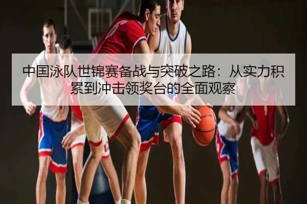 中国泳队世锦赛备战与突破之路：从实力积累到冲击领奖台的全面观察
