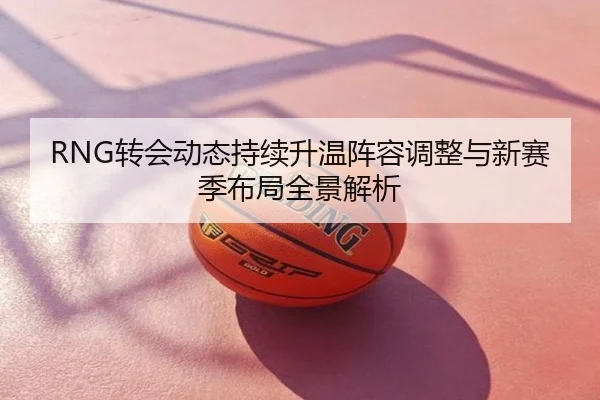 RNG转会动态持续升温阵容调整与新赛季布局全景解析