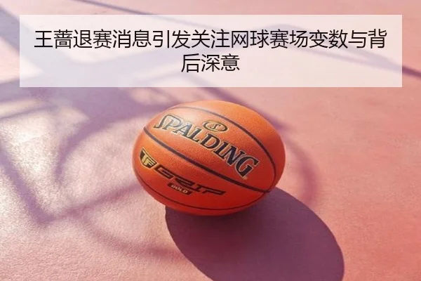 王蔷退赛消息引发关注网球赛场变数与背后深意