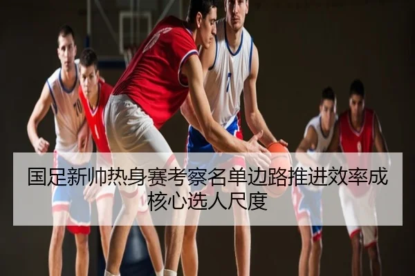 国足新帅热身赛考察名单边路推进效率成核心选人尺度