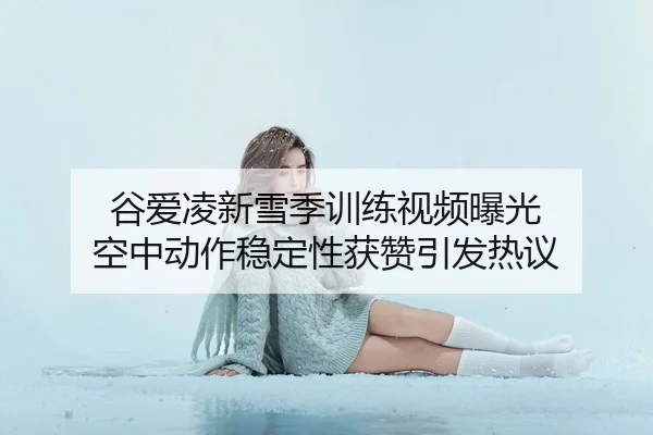谷爱凌新雪季训练视频曝光 空中动作稳定性获赞引发热议