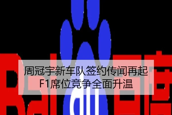 周冠宇新车队签约传闻再起 F1席位竞争全面升温