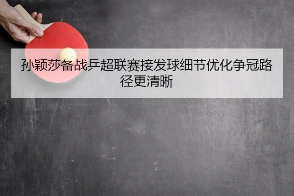 孙颖莎备战乒超联赛接发球细节优化争冠路径更清晰