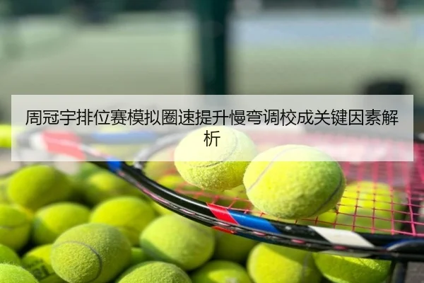 周冠宇排位赛模拟圈速提升慢弯调校成关键因素解析