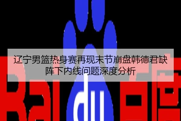 辽宁男篮热身赛再现末节崩盘韩德君缺阵下内线问题深度分析